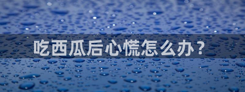cg吃瓜群众最新版网址：吃西瓜后心慌怎么办？