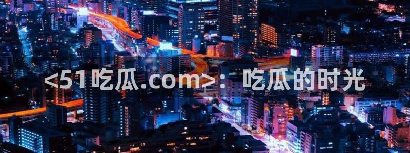 58吃瓜今日吃瓜入口：<51吃瓜.com>：吃瓜的时光