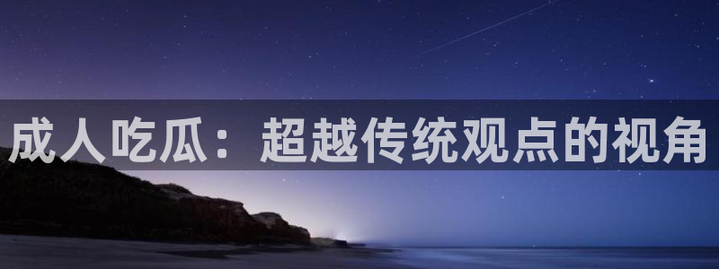 51吃瓜网今日必吃每日大瓜：成人吃瓜：超越传统观点的视角